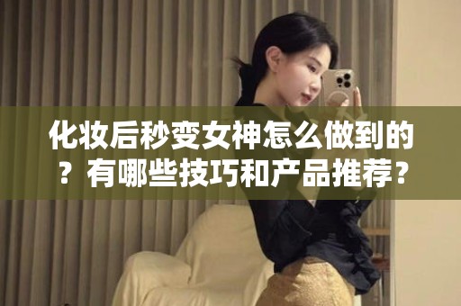 全国化妆后秒变女神怎么做到的？有哪些技巧和产品推荐？